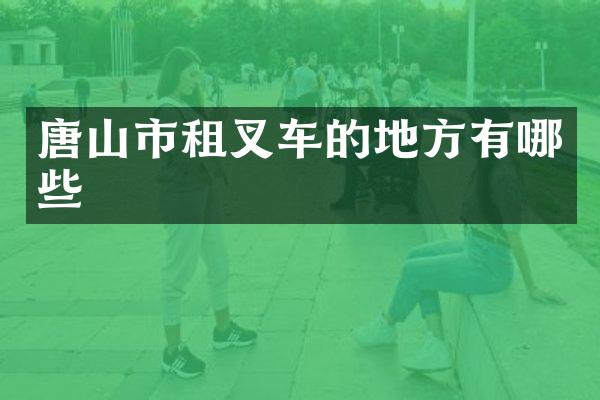 唐山市租叉车的地方有哪些