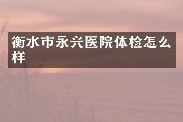 衡水市永兴医院体检怎么样