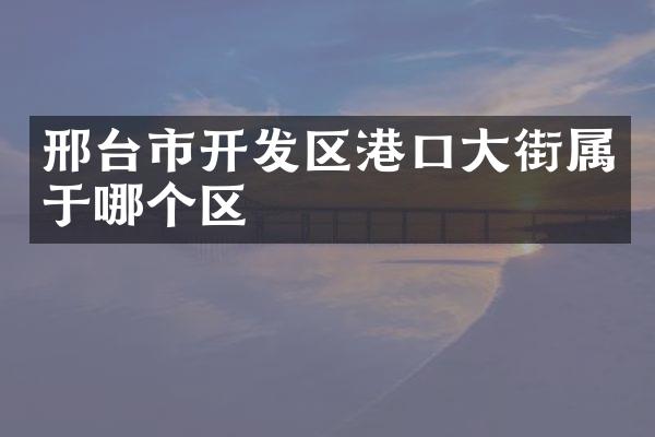 邢台市开发区港口大街属于哪个区