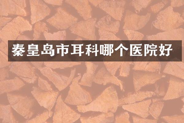 秦皇岛市耳科哪个医院好