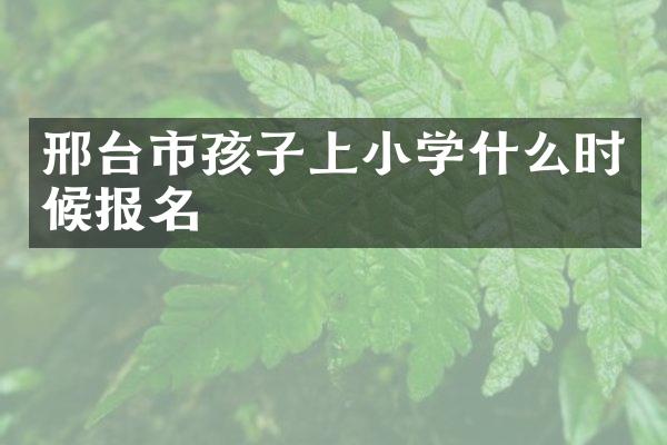 邢台市孩子上小学什么时候报名