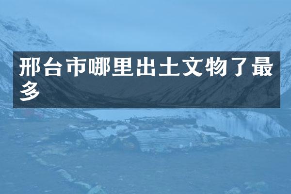 邢台市哪里出土文物了最多
