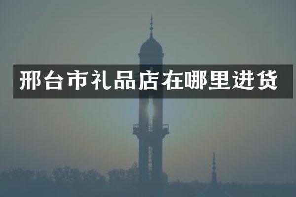 邢台市礼品店在哪里进货