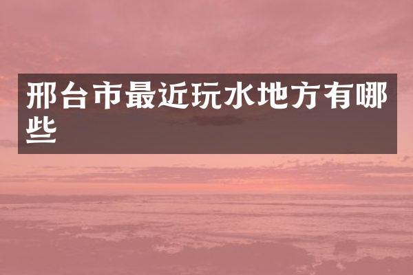邢台市最近玩水地方有哪些