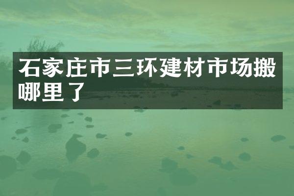 石家庄市三环建材市场搬哪里了