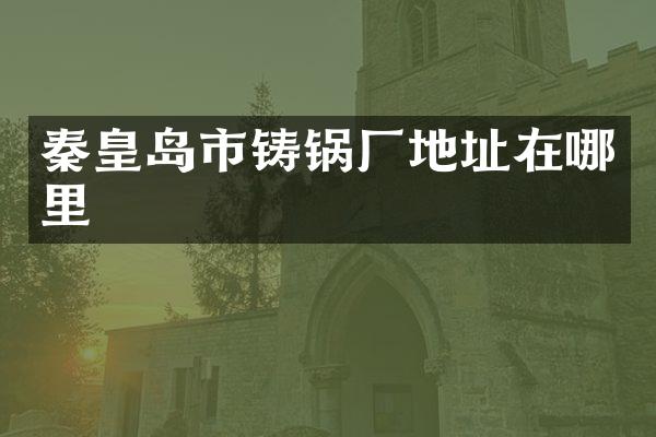 秦皇岛市铸锅厂地址在哪里