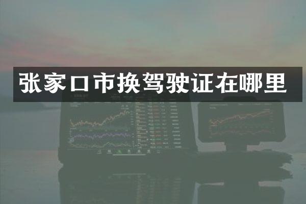 张家口市换驾驶证在哪里