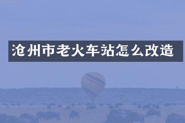 沧州市老火车站怎么改造