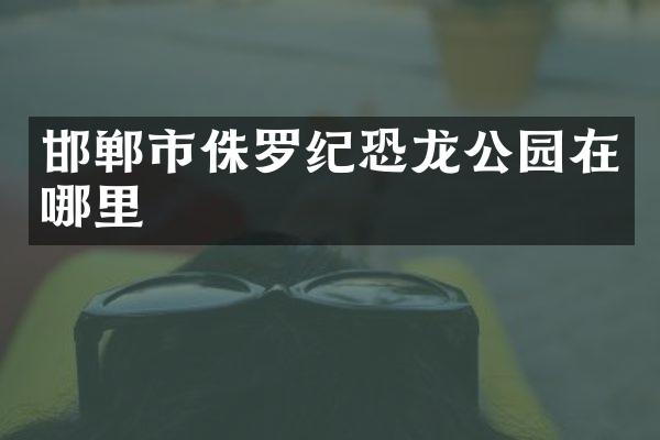 邯郸市侏罗纪恐龙公园在哪里