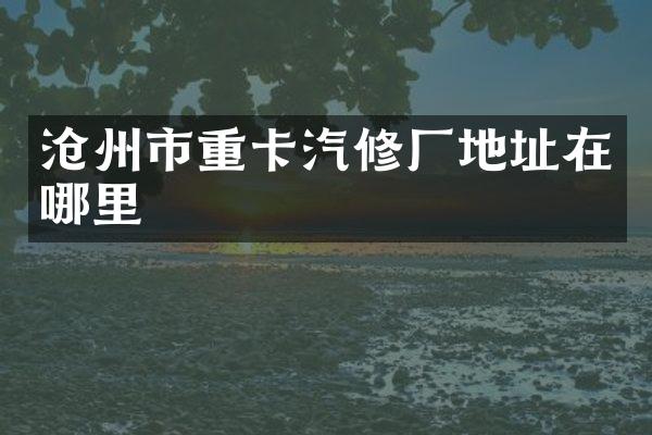 沧州市重卡汽修厂地址在哪里