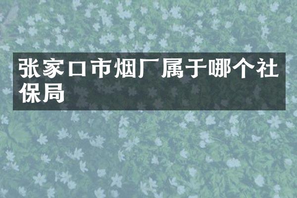 张家口市烟厂属于哪个社保局