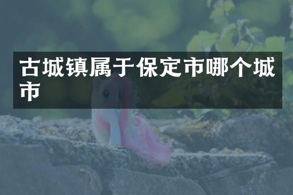 古城镇属于保定市哪个城市