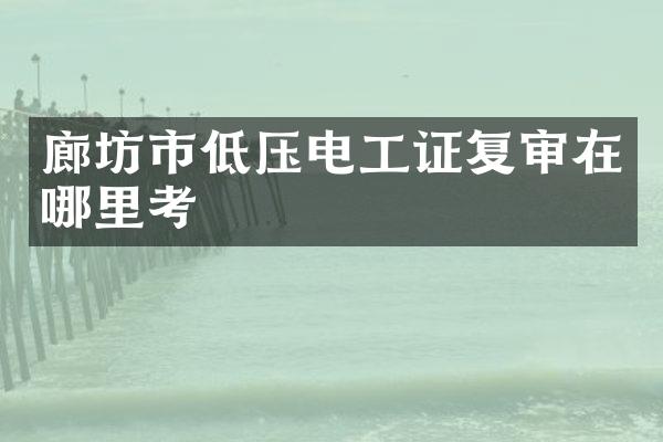 廊坊市低压电工证复审在哪里考
