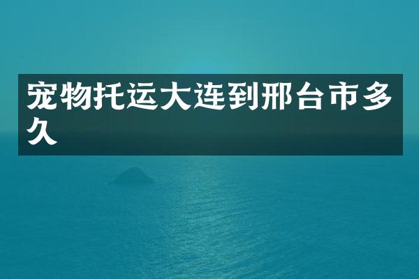 宠物托运大连到邢台市多久