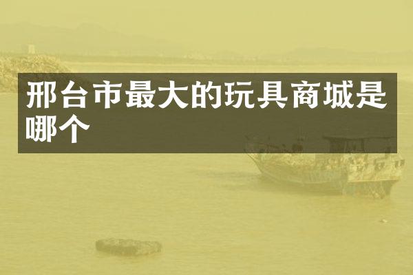 邢台市最大的玩具商城是哪个
