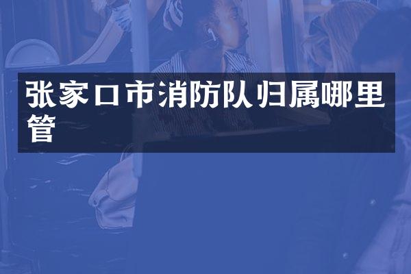 张家口市消防队归属哪里管