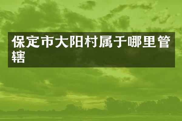 保定市大阳村属于哪里管辖