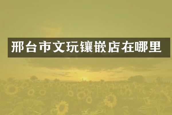 邢台市文玩镶嵌店在哪里
