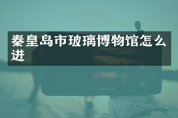 秦皇岛市玻璃博物馆怎么进