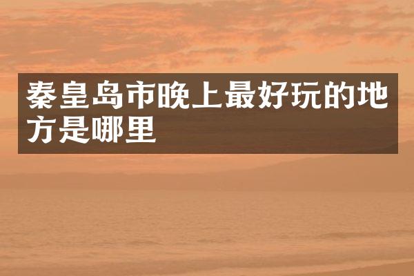 秦皇岛市晚上最好玩的地方是哪里