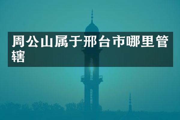周公山属于邢台市哪里管辖