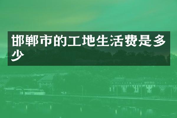 邯郸市的工地生活费是多少
