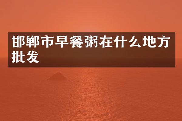邯郸市早餐粥在什么地方批发