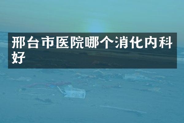邢台市医院哪个消化内科好