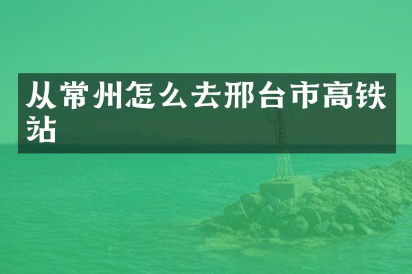 从常州怎么去邢台市高铁站