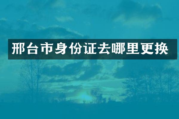 邢台市身份证去哪里更换
