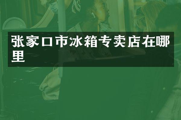 张家口市冰箱专卖店在哪里