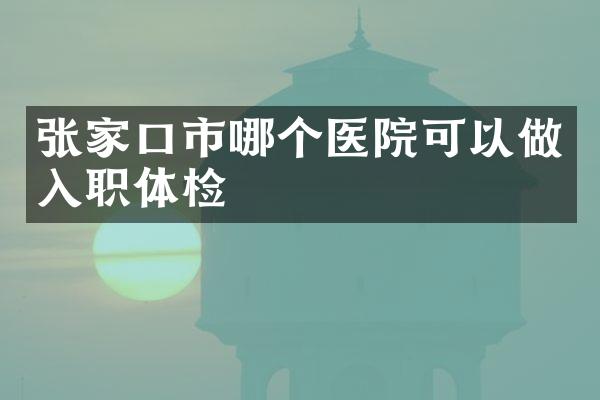 张家口市哪个医院可以做入职体检