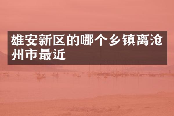 雄安新区的哪个乡镇离沧州市最近