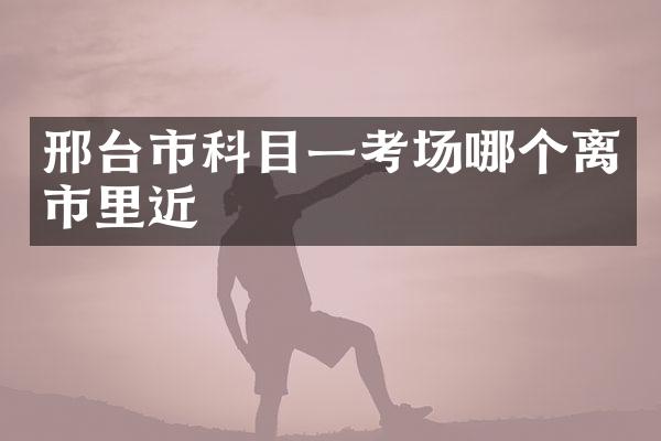 邢台市科目一考场哪个离市里近