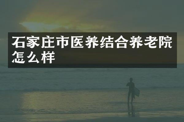 石家庄市医养结合养老院怎么样