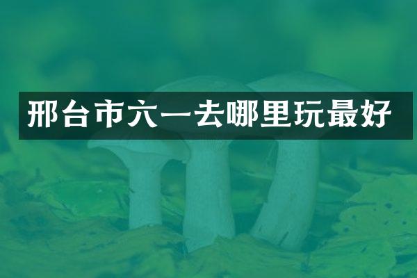 邢台市六一去哪里玩最好