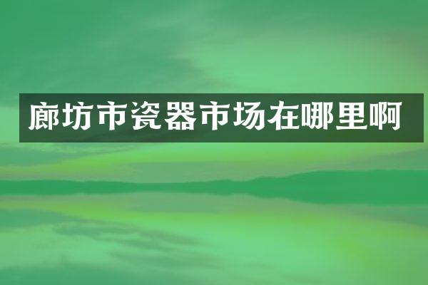 廊坊市瓷器市场在哪里啊