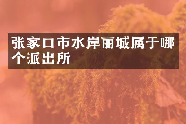 张家口市水岸丽城属于哪个派出所