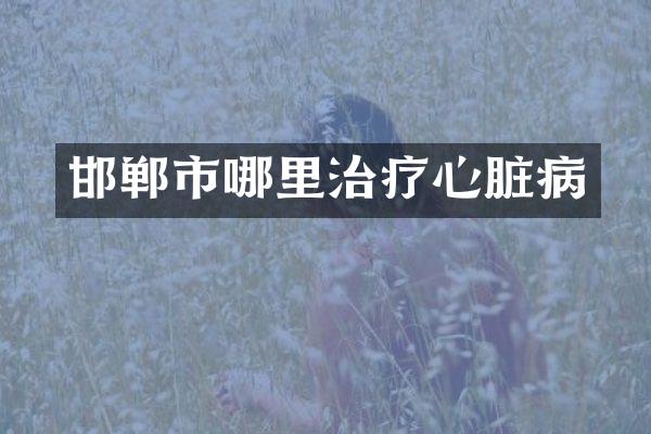邯郸市哪里治疗心脏病