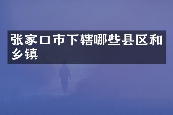 张家口市下辖哪些县区和乡镇