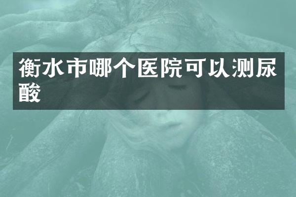 衡水市哪个医院可以测尿酸