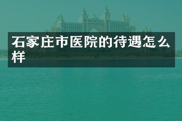 石家庄市医院的待遇怎么样