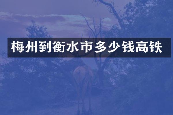 梅州到衡水市多少钱高铁