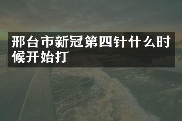 邢台市新冠第四针什么时候开始打