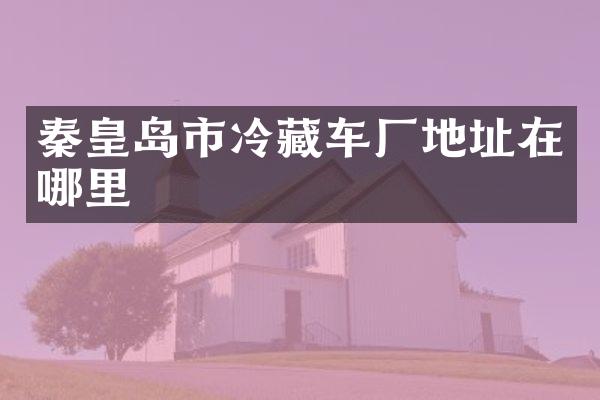秦皇岛市冷藏车厂地址在哪里