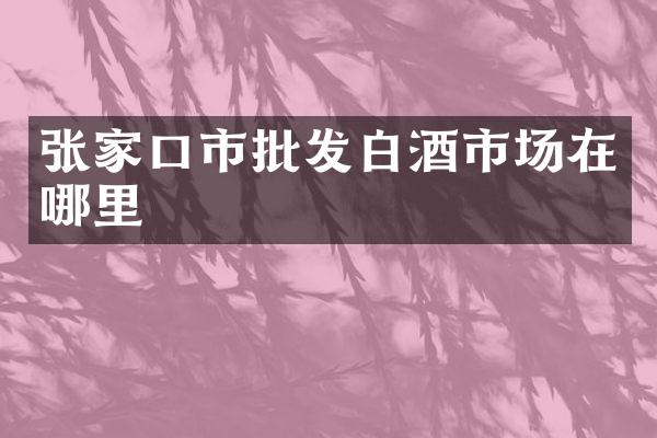 张家口市批发白酒市场在哪里