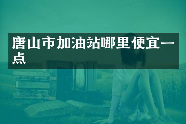 唐山市加油站哪里便宜一点