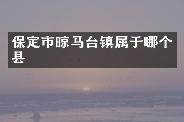 保定市晾马台镇属于哪个县
