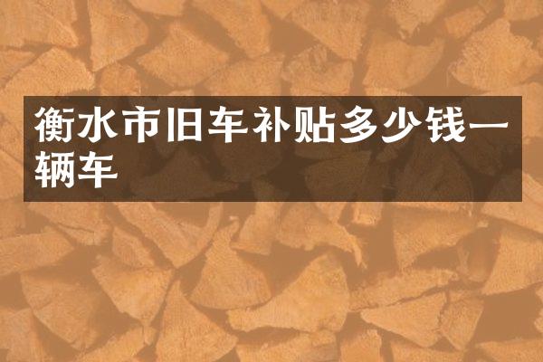 衡水市旧车补贴多少钱一辆车