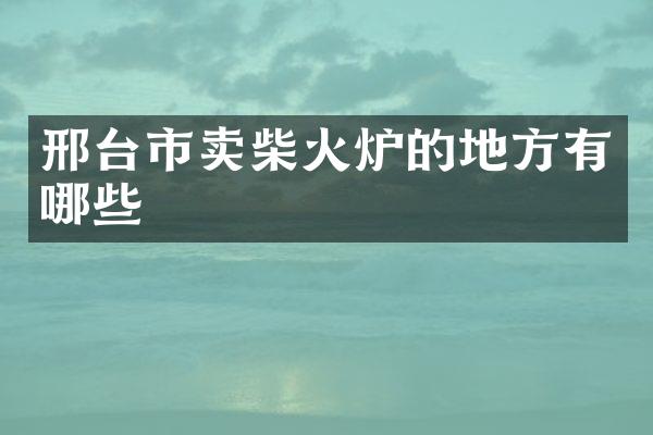 邢台市卖柴火炉的地方有哪些
